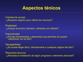 Aspectos ténicos
*Libertad de acceso
 -¿Requiere registro para utilizar los recursos?

*Publicidad
 -¿Incluye anuncios, banners, ventanas con ofertas?

*Interactividad
 -¿Provee herramientas o elementos que permitan al usuario
   interactuar con el sitio?

*Navegabilidad
 -¿Se puede llegar fácil y directamente a cualquier página del sitio?

*Requisitos técnicos
 -¿Necesita la instalación de algún programa o elemento adicional?
 