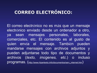 CORREO ELECTRÓNICO:


El correo electrónico no es más que un mensaje
electrónico enviado desde un ordenador a otro,
ya sean mensajes personales, laborales,
comerciales, etc. El contenido es al gusto de
quien envía el mensaje. También pueden
mandarse mensajes con archivos adjuntos y
pueden adjuntarse todo tipo de documentos y
archivos (texto, imágenes, etc.) o incluso
programas. (http://www.hipertexto.info/documentos/serv_internet.htm)
 