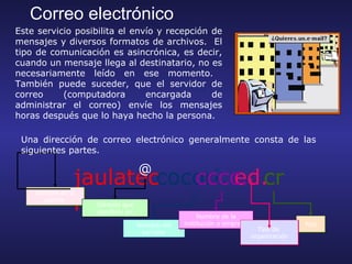 Correo electrónico
Este servicio posibilita el envío y recepción de
mensajes y diversos formatos de archivos. El
tipo de comunicación es asincrónica, es decir,
cuando un mensaje llega al destinatario, no es
necesariamente leído en ese momento.
También puede suceder, que el servidor de
correo     (computadora        encargada      de
administrar el correo) envíe los mensajes
horas después que lo haya hecho la persona.

 Una dirección de correo electrónico generalmente consta de las
 siguientes partes.

                                   @
               jaulateccocori. ed.
                          cccc. cr
               n
    Nombre de la
      cuenta
                   Símbolo que
                   significa: en
                                                     Nombre de la
                                   Nombre del   institución o empresa                  País
                                                                          Tipo de
                                    servidor
                                                                        organización
 