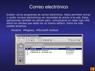 Correo electrónico
Existen varios programas de correo electrónico. Estos permiten enviar
y recibir correos electrónicos sin necesidad de entrar a la web. Estas
aplicaciones también se utilizan para comunicarse en redes tipo LAN,
entre los clientes que estén en un mismo edificio. Entre los más
usados tenemos:
   •Eudora •Pegasus •Microsoft Outlook




                                                                  sigue
 