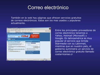 Correo electrónico
También en la web hay páginas que ofrecen servicios gratuitos
de correos electrónicos. Estos son los mas usados y populares
actualmente.


                                      Entre los principales proveedores de
                                      correo electrónico tenemos a
                                      Yahoo, Hotmail (Microsolf) y
                                      Google. En latinoamérica es muy
                                      popular el servicio que brinda
                                      Starmedia con su Latinmail,
                                      mientras que en nuestro país, el
                                      gobierno suministra un servicio de
                                      correo electrónico gratuito llamado
                                      costarricense.cr
 