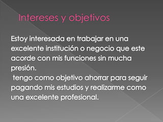 Intereses y objetivosEstoy interesada en trabajar en unaexcelente institución o negocio que esteacorde con mis funciones sin muchapresión.tengo como objetivo ahorrar para seguirpagando mis estudios y realizarme comouna excelente profesional.    