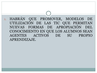HABRÁN QUE PROMOVER, MODELOS DE UTILIZACIÓN DE LAS TIC QUE PERMITAN NUEVAS FORMAS DE APROPIACIÓN DEL CONOCIMIENTO EN QUE LOS ALUMNOS SEAN AGENTES ACTIVOS DE SU PROPIO APRENDIZAJE. 