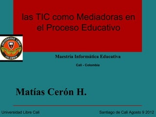 las TIC como Mediadoras en
               el Proceso Educativo


                         Maestría Informática Educativa
                                  Cali - Colombia




        Matías Cerón H.
Universidad Libre Cali                          Santiago de Cali Agosto 9 2012
 