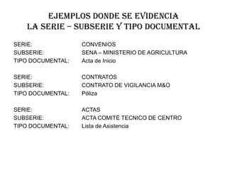 Ejemplos donde se evidencia
la serie – subserie y tipo documental
SERIE:
SUBSERIE:
TIPO DOCUMENTAL:

CONVENIOS
SENA – MINISTERIO DE AGRICULTURA
Acta de Inicio

SERIE:
SUBSERIE:
TIPO DOCUMENTAL:

CONTRATOS
CONTRATO DE VIGILANCIA M&O
Póliza

SERIE:
SUBSERIE:
TIPO DOCUMENTAL:

ACTAS
ACTA COMITÉ TECNICO DE CENTRO
Lista de Asistencia

 
