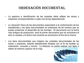 Ordenación documental
•

La apertura e identificación de las carpetas debe reflejar las series y
subseries correspondientes a cada una de las dependencias.

•

La ubicación física de los documentos responderá a la conformación de los
expedientes y los tipos documentales se ordenaran de tal manera que se
pueda evidenciar el desarrollo de los tramites. El documento con la fecha
mas antigua de producción, será el primer documento que se encontrara al
abrir la carpeta y la fecha mas reciente se encontrara al fina de la misma.

•

Los tipos documentales que integren las unidades documentales de las
series y subseries, estarán debidamente foliadas con el fin de facilitar su
ordenación, consulta y control. La foliación se podrá realizar con lápiz o
esfero al extremo superior de la hoja.

 