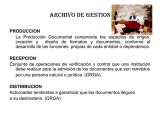 ARCHIVO DE GESTION
PRODUCCION
La Producción Documental comprende los aspectos de origen,
creación y
diseño de formatos y documentos, conforme al
desarrollo de las funciones propias de cada entidad o dependencia.
RECEPCION
Conjunto de operaciones de verificación y control que una institución
debe realizar para la admisión de los documentos que son remitidos
por una persona natural o jurídica. (GRGA)
DISTRIBUCION
Actividades tendientes a garantizar que los documentos lleguen
a su destinatario. (GRGA)

 
