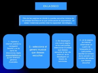 EN LA DISCO



                       Otra de las paginas en donde tu puedes escuchar música de
                      tus artistas favoritos en la que continuación te exponemos., en
                         estas i instancias podrás notar la capacidad tecnológica.




                                                              3.-Se desplegara           4.- en la pagina
    1.- ingresa a                                                                           de internet
internet usando tu                                            una nueva pagina
                                                              en la cual podrás           observaras un
     navegador                2.- selecciona el                                             cuadro de
  favorito y en la                                          seleccionar el artista
                              genero musical                     que desees              búsqueda en la
      barra de                                                                             cual podrás
 direcciones digita              que deseas                  escuchar al dar clic
                                                                sobre el se te          escribir el nombre
www.enladisco.co                  escuchar.                                             de la canción o el
  m con diversos                                               desplegara un
                                                                  listado de            nombre del artista
      géneros                                                                              que desees
     musicales.                                                  canciones.
                                                                                             escuchar
 