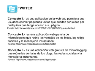 TWITTER


Concepto 1.- es una aplicacion en la web que permite a sus
usuarios escribir pequeños textos que pueden ser leídos por
cualquiera que tenga acceso a su página.
Fuente: http://wwwhatsnew.com/2009/11/12/%C2%BFque-es-twitter/

Concepto 2.- es una aplicación web gratuita de
microblogging que reúne las ventajas de los blogs, las redes
sociales y la mensajería instantánea.
Fuente: http://www.masadelante.com/faqs/twitter

Concepto 3.- es una aplicación web gratuita de microblogging
que reúne las ventajas de los blogs, las redes sociales y la
mensajería instantánea.
Fuente: http://www.masadelante.com/faqs/twitter
 