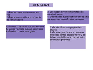 VENTAJAS

1.-Puedes hacer varias cosas a la        3.-Los juegos sirven como metodo de
vez                                      entretenimiento
2.-Puede ser considerado un medio        4.-Debido a las publicaciones y eso te sirve
de comunicación                          para conocer mas a fondo a personas


5.-Puedes compartir fotos y videos con     7.-Te identificas con grupos de tu
tu familia y amigos aunque esten lejos     interes
6.-Puedes conocer mas gente                8.-Te sirve para buscar a personas
                                           que hace tiempo dejaste de ver y asi
                                           tal vez reestablecer la comunicacion
                                           con dichas personas
 