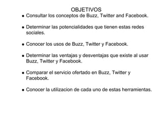 OBJETIVOS
Consultar los conceptos de Buzz, Twitter and Facebook.

Determinar las potencialidades que tienen estas redes
sociales.

Conocer los usos de Buzz, Twitter y Facebook.

Determinar las ventajas y desventajas que existe al usar
Buzz, Twitter y Facebook.

Comparar el servicio ofertado en Buzz, Twitter y
Facebook.

Conocer la utilizacion de cada uno de estas herramientas.
 