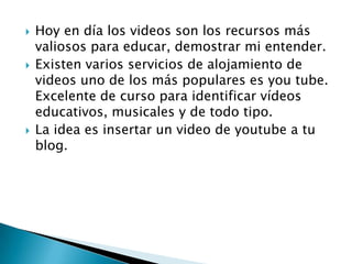    Hoy en día los videos son los recursos más
    valiosos para educar, demostrar mi entender.
   Existen varios servicios de alojamiento de
    videos uno de los más populares es you tube.
    Excelente de curso para identificar vídeos
    educativos, musicales y de todo tipo.
   La idea es insertar un video de youtube a tu
    blog.
 