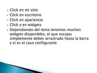    Click en mi sitio
   Click en escritorio
   Click en apariencia
   Click y en widgets
   Dependiendo del tema tenemos muchos
    widgets disponibles, el que escojas
    simplemente debes arrastrado hasta la barra
    y sí es el caso configurarlo
 