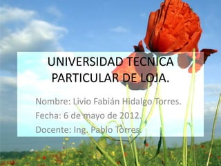 UNIVERSIDAD TECNICA
  PARTICULAR DE LOJA.
Nombre: Livio Fabián Hidalgo Torres.
Fecha: 6 de mayo de 2012.
Docente: Ing. Pablo Torres.
 