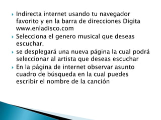    Indirecta internet usando tu navegador
    favorito y en la barra de direcciones Digita
    www.enladisco.com
   Selecciona el genero musical que deseas
    escuchar.
   se desplegará una nueva página la cual podrá
    seleccionar al artista que deseas escuchar
   En la página de internet observar asunto
    cuadro de búsqueda en la cual puedes
    escribir el nombre de la canción
 