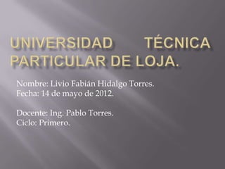 Nombre: Livio Fabián Hidalgo Torres.
Fecha: 14 de mayo de 2012.

Docente: Ing. Pablo Torres.
Ciclo: Primero.
 