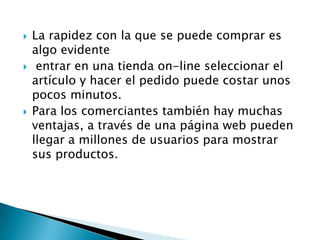    La rapidez con la que se puede comprar es
    algo evidente
    entrar en una tienda on-line seleccionar el
    artículo y hacer el pedido puede costar unos
    pocos minutos.
   Para los comerciantes también hay muchas
    ventajas, a través de una página web pueden
    llegar a millones de usuarios para mostrar
    sus productos.
 