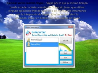 Ejecutar varias cuentas Skype.- Skype por lo que al mismo tiempo
  puede acceder a varias cuentas de Skype sin tener que utilizar
 ninguna aplicación web de terceros o de mensajería instantánea
       con la integración de Skype. Sólo tienes que abrir la
      aplicación, entrar en detalles de cada cuenta de Skype
 