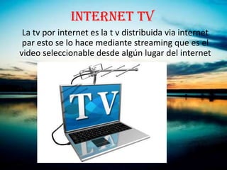 INTERNET TV
 La tv por internet es la t v distribuida via internet
 par esto se lo hace mediante streaming que es el
video seleccionable desde algún lugar del internet
 