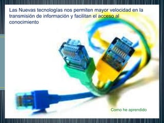 Las Nuevas tecnologías nos permiten mayor velocidad en la
transmisión de información y facilitan el acceso al
conocimiento
Como he aprendido
 