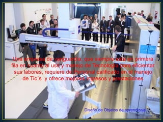 Una empresa de vanguardia, que siempre esta en primera
fila en cuanto al uso y manejo de Tecnología para eficientar
sus labores, requiere de Personal calificado en el manejo
de Tic´s y ofrece mejores ingresos y prestaciones
Diseño de Objetos de aprendizaje
 
