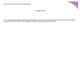 CARACTERISTICAS ESENCIALES DE LA COMUNICACIÓN ORAL
3
INTRODUCCION
En las siguientes paginas queda plasmado como hize la lectura, formas y posturas de igual froma como esta estructurada la oralidad
por le señor WALTER J ONG Y como BARRERA Y FRACCA caracterizaron en el año de 1999.
 