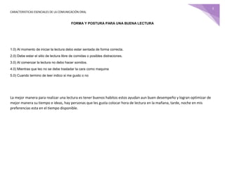 CARACTERISTICAS ESENCIALES DE LA COMUNICACIÓN ORAL
5
FORMA Y POSTURA PARA UNA BUENA LECTURA
1.0) Al momento de iniciar la lectura debo estar sentada de forma correcta.
2.0) Debe estar el sitio de lectura libre de comidas o posibles distraciones.
3.0) Al comenzar la lectura no debo hacer sonidos.
4.0) Mientras que leo no se debe trasladar la cara como maquina
5.0) Cuando termino de leer indico si me gusto o no
La mejor manera para realizar una lectura es tener buenos habitos estos ayudan aun buen desempeño y logran optimizar de
mejor manera su tiempo e ideas, hay personas que les gusta colocar hora de lectura en la mañana, tarde, noche en mis
preferencias esta en el tiempo disponible.
 