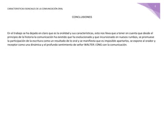 CARACTERISTICAS ESENCIALES DE LA COMUNICACIÓN ORAL
6
CONCLUSIONES
En el trabajo se ha dejado en claro que es la oralidad y sus características, esto nos lleva que a tener en cuenta que desde el
principio de la historia la comunicación ha existido que ha evolucionado y que incursionado en nuevos rumbos, se promueve
la participación de la escritura como un resultado de lo oral y se manifiesta que es imposible apartarlos, se expone al orador y
receptor como una dinámica y el profundo sentimiento de señor WALTER J ONG con la comunicación.
 