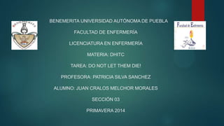 BENEMERITA UNIVERSIDAD AUTÓNOMA DE PUEBLA
FACULTAD DE ENFERMERÍA
LICENCIATURA EN ENFERMERÍA
MATERIA: DHITC
TAREA: DO NOT LET THEM DIE!
PROFESORA: PATRICIA SILVA SANCHEZ
ALUMNO: JUAN CRALOS MELCHOR MORALES
SECCIÓN 03
PRIMAVERA 2014
 