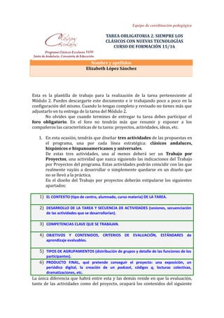 Equipo de coordinación pedagógica
TAREA OBLIGATORIA 2. SIEMPRE LOS
CLÁSICOS CON NUEVAS TECNOLOGÍAS
CURSO DE FORMACIÓN 15/16
Nombre y apellidos
Elizabeth López Sánchez
Esta es la plantilla de trabajo para la realización de la tarea perteneciente al
Módulo 2. Puedes descargarte este documento e ir trabajando poco a poco en la
configuración del mismo. Cuando lo tengas completo y revisado no tienes más que
adjuntarlo en tu entrega de la tarea del Módulo 2.
No olvides que cuando termines de entregar tu tarea debes participar el
foro obligatorio. En el foro no tendrás más que resumir y exponer a los
compañeros las características de tu tarea: proyectos, actividades, ideas, etc.
1. En esta ocasión, tendrás que diseñar tres actividades de las propuestas en
el programa, una por cada línea estratégica: clásicos andaluces,
hispánicos e hispanoamericanos y universales.
De estas tres actividades, una al menos deberá ser un Trabajo por
Proyectos, una actividad que nazca siguiendo las indicaciones del Trabajo
por Proyectos del programa. Estas actividades podrán coincidir con las que
realmente vayáis a desarrollar o simplemente quedarse en un diseño que
no se llevó a la práctica.
En el diseño del Trabajo por proyectos deberán estipularse los siguientes
apartados:
1) EL CONTEXTO (tipo de centro, alumnado, curso materia) DE LA TAREA.
2) DESARROLLO DE LA TAREA Y SECUENCIA DE ACTIVIDADES (sesiones, secuenciación
de las actividades que se desarrollarían).
3) COMPETENCIAS CLAVE QUE SE TRABAJAN.
4) OBJETIVOS Y CONTENIDOS, CRITERIOS DE EVALUACIÓN, ESTÁNDARES de
aprendizaje evaluables.
5) TIPOS DE AGRUPAMIENTOS (distribución de grupos y detalle de las funciones de los
participantes).
6) PRODUCTO FINAL, qué pretende conseguir el proyecto: una exposición, un
periódico digital, la creación de un podcast, códigos q, lecturas colectivas,
dramatizaciones, etc.
La única diferencia que habrá entre esta y las demás reside en que la evaluación,
tanto de las actividades como del proyecto, ocupará los contenidos del siguiente
 