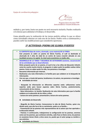 Equipo de coordinación pedagógica
módulo y, por tanto, hasta ese punto no será necesario incluirla. Puedes realizarla
si lo deseas para adelantar el trabajo y el desarrollo.
Como plantilla para la realización de las tareas podréis utilizar la que se ofrece
como actividades abiertas en cada una de las líneas. Podéis verla a continuación y
pueden sufrir las modificaciones que consideréis oportunas;
1º ACTIVIDAD: POEMA DE GLORIA FUERTES
• EL CONTEXTO (tipo de centro, alumnado, curso materia) DE LA TAREA.
Este proyecto es sobre un poema de Gloria Fuertes, el cuál va destinado al
alumnado de 5 años de edad de un centro de nueva creación ubicado en una
localidad cercana a la capital. Su nivel socio-económico es medio-alto.
• DESARROLLO DE LA TAREA Y SECUENCIA DE ACTIVIDADES (sesiones, secuenciación
de las actividades que se desarrollarían).
Dicho proyecto parte de un poema, el cual le leo a los niños de Educación Infantil,
como les suscita mucho interés, le pregunto si saben quién ha podido realizar dicho
poema. Como no saben quién ha sido, nos ponemos a investigar.
– Buscamos información por internet.
– Realizamos una nota informativa a la familia para que colabore en la búsqueda de
información.
– Una vez que, a través del poema, localizamos a la autora, nos ponemos a investigar.
● Actividades de Inicio:
- Búsqueda de información en diferentes soportes webs: utilizaremos varios
soportes webs para buscar aspectos sobre Gloria Fuertes, posteriormente,
comunicación de los mismos.
- Nota informativa a la familia: Realización de nota informativa para que la familia
colabore en la educación de los niños y niñas.
- Lectura de varios poemas: presentación y lectura de varios poemas.
● Actividades de Desarrollo:
- Biografía de Gloria Fuertes: Conoceremos la vida de Gloria Fuertes, quien era,
dónde nació, que año fue el de su nacimiento, quién es su familia...
- Presentación de los poemas más representativos de la autora que han aportado a
la Educación Infantil.
- Poemas: A continuación, trabajaremos la configuración de los poemas, veremos
como son los poemas, que contienen estrofas, cada frase se llama verso, los poemas
en ocasiones tienen título y otras veces no, puede que el autor ponga su nombre o
sea anónimo.
● Actividades de Síntesis:
Cuaderno de propuestas estratégicas para el desarrollo del programa Clásicos Escolares 15/16
 