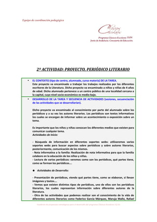 Equipo de coordinación pedagógica
2º ACTIVIDAD: PROYECTO, PERIÓDICO LITERARIO
• EL CONTEXTO (tipo de centro, alumnado, curso materia) DE LA TAREA.
Este proyecto va encaminado a trabajar los trabajos realizados por los diferentes
escritores de la Literatura. Dicho proyecto va encaminado a niños y niñas de 4 años
de edad. Dicho alumnado pertenece a un centro público de una localidad cercana a
la capital, cuyo nivel socio-económico es medio-bajo.
• DESARROLLO DE LA TAREA Y SECUENCIA DE ACTIVIDADES (sesiones, secuenciación
de las actividades que se desarrollarían).
Dicho proyecto va encaminado al conocimiento por parte del alumnado sobre los
periódicos y a su vez los autores literarios. Los periódicos son textos informativos
los cuales se encargan de informar sobre un acontecimiento o exposición sobre un
tema.
Es importante que los niños y niñas conozcan los diferentes medios que existen para
comunicar cualquier tema.
Actividades de Inicio:
- Búsqueda de información en diferentes soportes webs: utilizaremos varios
soportes webs para buscar aspectos sobre periódicos y sobre autores literarios,
posteriormente, comunicación de los mismos.
- Nota informativa a la familia: Realización de nota informativa para que la familia
colabore en la educación de los niños y niñas.
- Lectura de varios periódicos: veremos como son los periódicos, qué partes tiene,
como se forman los periódicos….
● Actividades de Desarrollo:
- Presentación de periódicos, viendo qué partes tiene, como se elaboran, si llevan
imágenes y textos….
- Vemos que existen distintos tipos de periódicos, uno de ellos son los periódicos
literarios, los cuales representan información sobre diferentes autores de la
literatura.
- Otra de las actividades que podemos realizar son el conocimiento de la vida de
diferentes autores literarios como Federico García Márquez, Maruja Mallo, Rafael
Cuaderno de propuestas estratégicas para el desarrollo del programa Clásicos Escolares 15/16
 