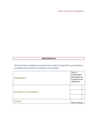 Equipo de coordinación pedagógica
PARTICIPANTES
En esta sección consignamos qué profesores serán los implicados y qué materias y
actividades desarrollarán con respecto a la actividad.
PROFESORES
Todo el
profesorado
participará en
el proyecto de
audiciones.
MATERIAS Y ACTIVIDADES
GRUPOS
Todo el centro.
 