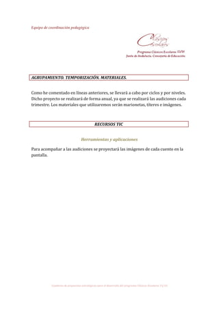 Equipo de coordinación pedagógica
AGRUPAMIENTO. TEMPORIZACIÓN. MATERIALES.
Como he comentado en líneas anteriores, se llevará a cabo por ciclos y por niveles.
Dicho proyecto se realizará de forma anual, ya que se realizará las audiciones cada
trimestre. Los materiales que utilizaremos serán marionetas, títeres e imágenes.
RECURSOS TIC
Herramientas y aplicaciones
Para acompañar a las audiciones se proyectará las imágenes de cada cuento en la
pantalla.
Cuaderno de propuestas estratégicas para el desarrollo del programa Clásicos Escolares 15/16
 