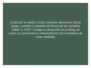 1.Calcular la media, moda, varianza, desviación típica,
rango, cuartiles y medidas de forma de las variables
“edad” y “VCH”. Cuelga su desarrollo en el blog, así
como un comentario e interpretación los resultados de
estas medidas.
 