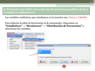 3. Presenta una tabla con todas las frecuencias posibles de la/s
variable/s cualitativa/s.
Las variables cualitativas que estudiamos en la muestra son : Sexo y Cabello.
Para elaborar la tabla de frecuencias en R commander, cliqueamos en
“Estadísticos” → “Resúmenes” → “Distribución de frecuencias” y
seleccionar las variables.
11
 