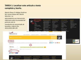 TAREA 1: Localizar este artículo a texto
completo y leerlo.
Martín Díaza JF, Hidalgo Gutiérrez
MJ, Cerezo Solana MF, Martín
Morcillo J. La
efectividad de una intervención
enfermera sobre la ansiedad del
paciente ante la
transfusión de concentrado de
hematíes. Enferm Clin.
2013;23(5):189-195
 