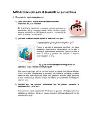 TAREA: Estrategias para el desarrollo del pensamiento
1. Responda las siguientes preguntas:
a) ¿Qué importancia tiene el análisis del relato para el
desarrollo del pensamiento?
Es de prioritaria importancia ya que esta estrategia estimula a los
estudiantes a leer y comprender relatos o textos narrativos, para la
etapa de anticipación, con la finalidad de reconocer y comprender las
partes de unrelato y su importancia.
b) ¿Cuál de estas estrategias le pareció más útil? ¿Por qué?
La estrategia 12: ¿Qué?¿Entonces?¿Ahora qué?
Porque le permite al estudiante identificar las ideas
principales, secundarias y problemáticas de un texto, a
establecer relación entre las mismas pero sobre todo le
invita a pensar y plantear una solución a acciones
concretas sobre el tema.
c) ¿Qué beneficios espera conseguir con su
aplicación en su práctica diaria? ¿Porqué?
Que sean provechosos que me permitan generar en el aula un ambiente reflexivo,
critico, innovador, que despierte la curiosidad del estudiante y ansiedad de saber
cada día más. Para el bien de todos para generar u mañana mejor, para que
cursos como los que estos se pongan en práctica y los esfuerzos realizados no
sean en vano.
d) ¿Cuáles son las posibles dificultades que se pueden presentar al
implementarlas?¿Por qué?
Considero que no se presentarían dificultades ya que son estrategias netamente
aplicables y prácticas. Siempre y cuando se cuente con la predisposición de los
alumnos y docente.
 