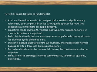 TUTOR: El papel del tutor es fundamental
 Abrir un diario donde cada día recogerá todos los datos significativos y
relevantes, que completará con los datos que le aporten los maestros
especialistas e informará al equipo directivo.
 Empatizar con la alumna 24, valorará positivamente sus aportaciones, le
mostrará confianza y seguridad.
 En la distribución de la clase, mantener a su compañera de mesa y situará a
los alumnos ayuda próximos a ella.
 Utilizar el diálogo igualitario entre sus alumnos, enseñándoles las normas
básicas de este a través de distintas actuaciones.
 Recordar a los alumnos las normas del centro y las consecuencias si no se
respetan.
 Enfatizar en sus estrategias valores como empatía, tolerancia, igualdad,
diversidad…
 