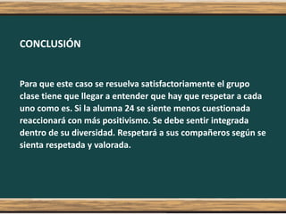CONCLUSIÓN
Para que este caso se resuelva satisfactoriamente el grupo
clase tiene que llegar a entender que hay que respetar a cada
uno como es. Si la alumna 24 se siente menos cuestionada
reaccionará con más positivismo. Se debe sentir integrada
dentro de su diversidad. Respetará a sus compañeros según se
sienta respetada y valorada.
 