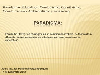 Paradigmas Educativos: Conductismo, Cognitivismo,
 Constructivismo, Ambientalismo y e-Learning.


                            PARADIGMA:

   Para Kuhn (1970), “un paradigma es un compromiso implícito, no formulado ni
   difundido, de una comunidad de estudiosos con determinado marco
   conceptual”.




Autor: Ing. Jon Paulino Álvarez Rodríguez,
17 de Diciembre 2012
 