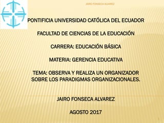 PONTIFICIA UNIVERSIDAD CATÓLICA DEL ECUADOR
FACULTAD DE CIENCIAS DE LA EDUCACIÓN
CARRERA: EDUCACIÓN BÁSICA
MATERIA: GERENCIA EDUCATIVA
TEMA: OBSERVA Y REALIZA UN ORGANIZADOR
SOBRE LOS PARADIGMAS ORGANIZACIONALES.
JAIRO FONSECA ALVAREZ
AGOSTO 2017
JAIRO FONSECA ALVAREZ
1
 