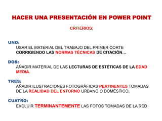 HACER UNA PRESENTACIÓN EN POWER POINTCRITERIOS:UNO: USAR EL MATERIAL DEL TRABAJO DEL PRIMER CORTE CORRIGIENDO LAS NORMAS TÉCNICAS DE CITACIÓN…DOS: AÑADIR MATERIAL DE LAS LECTURAS DE ESTÉTICAS DE LA EDAD MEDIA.TRES: AÑADIR ILUSTRACIONES FOTOGRÁFICAS PERTINENTES TOMADAS DE LA REALIDAD DEL ENTORNO URBANO O DOMÉSTICO, CUATRO: EXCLUÍRTERMINANTEMENTELAS FOTOS TOMADAS DE LA RED