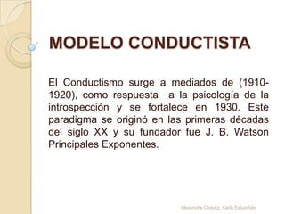 MODELO CONDUCTISTA

El Conductismo surge a mediados de (1910-
1920), como respuesta a la psicología de la
introspección y se fortalece en 1930. Este
paradigma se originó en las primeras décadas
del siglo XX y su fundador fue J. B. Watson
Principales Exponentes.




                          Alexandra Chavez, Karla Estupiñán
 