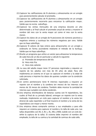 22.Capturar las calificaciones de N alumnos y almacenarlas en un arreglo
para posteriormente calcular el promedio.
23.Capturar las calificaciones de N alumnos y almacenarlas en un arreglo
para posteriormente recorrerlo para encontrar la calificación mayor.
Valide que no exista sobreflujo.
24.Capturar las ventas mensuales de una empresa durante un año
determinado y al final calcule el promedio anual de ventas y muestre el
nombre del mes con la venta mayor así como el mes con la venta
menor.
25.Capture los datos de un arreglo de N posiciones de números positivos y
negativos enteros y sustituya los números negativos por cero. Valide
que no haya sobreflujo.
26.Capturar N valores de tipo entero para almacenarlos en un arreglo y
ordenarlo en forma ascendente mediante el método de la burbuja.
Valide que no haya sobreflujo.
27.Diseñe un programa que utilice un vector para almacenar la temperatura
de cada hora de un día en particular y calcule lo siguiente:
a) Promedio de temperatura del día
b) Hora más fría
c) Hora más caliente
28. La casa del adulto mayor tiene 37 personas registradas y requiere un
reporte de los adultos con más de 85 años de edad. Para ello
implementa un sistema en el que se capturan el nombre y la edad de
cada persona e imprime los datos de quienes cumplen con la condición
solicitada.
29.Un centro penitenciario tiene N internos registrados y requiere un
reporte con el nombre y la condena (en meses) de los internos con
menos de 36 meses de condena. También debe mostrar la cantidad de
internos que cumplen con dicha condición.
30.Una empresa distribuidora de botanas cuenta con N repartidores, los
cuales al final de su jornada laboral, entregan un reporte con la venta
realizada. Implemente un ciclo para capturar el nombre y la venta (en
dinero) de cada repartidor y al final muestre el nombre y la venta de los
repartidores con mayor y menor monto.
31.Una empresa desea comprarle camisas a sus empleados y para ello
requiere un sistema para capturar el nombre y la talla de cada uno. Las
tallas disponibles son XS, S, M, L, XL, XXL y XXXL (valide con un ciclo do-
while la captura de la talla). El sistema debe imprimir el nombre del
empleado, la talla de su camisa y la cantidad de camisas de cada talla.
 