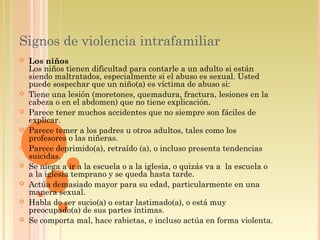 Signos de violencia intrafamiliar
 Los niños
Los niños tienen dificultad para contarle a un adulto si están
siendo maltratados, especialmente si el abuso es sexual. Usted
puede sospechar que un niño(a) es víctima de abuso si:
 Tiene una lesión (moretones, quemadura, fractura, lesiones en la
cabeza o en el abdomen) que no tiene explicación.
 Parece tener muchos accidentes que no siempre son fáciles de
explicar.
 Parece temer a los padres u otros adultos, tales como los
profesores o las niñeras.
 Parece deprimido(a), retraído (a), o incluso presenta tendencias
suicidas.
 Se niega a ir a la escuela o a la iglesia, o quizás va a  la escuela o
a la iglesia temprano y se queda hasta tarde.
 Actúa demasiado mayor para su edad, particularmente en una
manera sexual.
 Habla de ser sucio(a) o estar lastimado(a), o está muy
preocupado(a) de sus partes íntimas.
 Se comporta mal, hace rabietas, e incluso actúa en forma violenta.
 