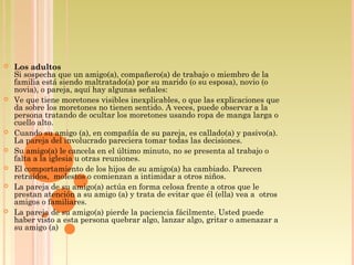  Los adultos
Si sospecha que un amigo(a), compañero(a) de trabajo o miembro de la
familia está siendo maltratado(a) por su marido (o su esposa), novio (o
novia), o pareja, aquí hay algunas señales:
 Ve que tiene moretones visibles inexplicables, o que las explicaciones que
da sobre los moretones no tienen sentido. A veces, puede observar a la
persona tratando de ocultar los moretones usando ropa de manga larga o
cuello alto.
 Cuando su amigo (a), en compañía de su pareja, es callado(a) y pasivo(a).
La pareja del involucrado pareciera tomar todas las decisiones.
 Su amigo(a) le cancela en el último minuto, no se presenta al trabajo o
falta a la iglesia u otras reuniones.
 El comportamiento de los hijos de su amigo(a) ha cambiado. Parecen
retraídos,  molestos o comienzan a intimidar a otros niños.
 La pareja de su amigo(a) actúa en forma celosa frente a otros que le 
prestan atención a su amigo (a) y trata de evitar que él (ella) vea a  otros
amigos o familiares.
 La pareja de su amigo(a) pierde la paciencia fácilmente. Usted puede
haber visto a esta persona quebrar algo, lanzar algo, gritar o amenazar a
su amigo (a)
 