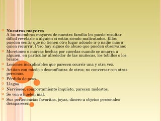  Nuestros mayores
A los miembros mayores de nuestra familia les puede resultar
difícil revelarle a alguien si están siendo maltratados. Ellos
pueden sentir que no tienen otro lugar adonde ir o nadie más a
quien recurrir. Pero hay signos de abuso que pueden observarse:
 Moretones o marcas hechas por cuerdas cuando se amarra a
alguien, en particular alrededor de las muñecas, los tobillos o los
brazos.
 Lesiones inexplicables que parecen ocurrir una y otra vez.
 Actúan con miedo o desconfianza de otros; no conversar con otras
personas.
 Pérdida de peso.
 Llagas
 Nerviosos, comportamiento inquieto, parecen molestos.
 Se ven o huelen mal.
 Sus pertenencias favoritas, joyas, dinero u objetos personales
desaparecen.
 