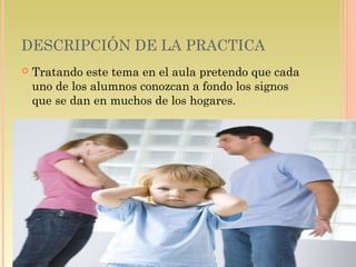 DESCRIPCIÓN DE LA PRACTICA
 Tratando este tema en el aula pretendo que cada
uno de los alumnos conozcan a fondo los signos
que se dan en muchos de los hogares.
 