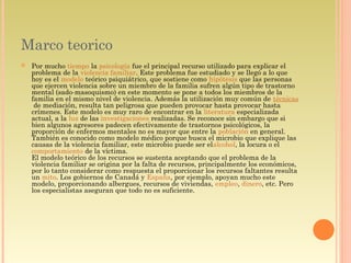 Marco teorico
 Por mucho tiempo la psicología fue el principal recurso utilizado para explicar el
problema de la violencia familiar. Este problema fue estudiado y se llegó a lo que
hoy es el modelo teórico psiquiátrico, que sostiene como hipótesis que las personas
que ejercen violencia sobre un miembro de la familia sufren algún tipo de trastorno
mental (sado-masoquismo) en este momento se pone a todos los miembros de la
familia en el mismo nivel de violencia. Además la utilización muy común de técnicas
 de mediación, resulta tan peligrosa que pueden provocar hasta provocar hasta
crímenes. Este modelo es muy raro de encontrar en la literatura especializada
actual, a la luz de las investigaciones realizadas. Se reconoce sin embargo que si
bien algunos agresores padecen efectivamente de trastornos psicológicos, la
proporción de enfermos mentales no es mayor que entre la población en general.
También es conocido como modelo médico porque busca el microbio que explique las
causas de la violencia familiar, este microbio puede ser elalcohol, la locura o el 
comportamiento de la víctima.
El modelo teórico de los recursos se sustenta aceptando que el problema de la
violencia familiar se origina por la falta de recursos, principalmente los económicos,
por lo tanto considerar como respuesta el proporcionar los recursos faltantes resulta
un mito. Los gobiernos de Canadá y España, por ejemplo, apoyan mucho este
modelo, proporcionando albergues, recursos de viviendas, empleo, dinero, etc. Pero
los especialistas aseguran que todo no es suficiente.
 